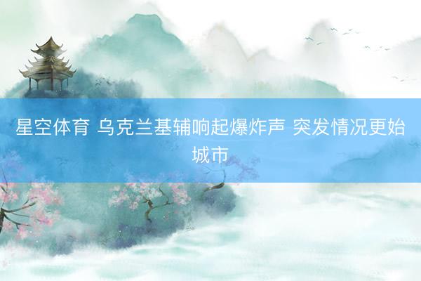 星空体育 乌克兰基辅响起爆炸声 突发情况更始城市