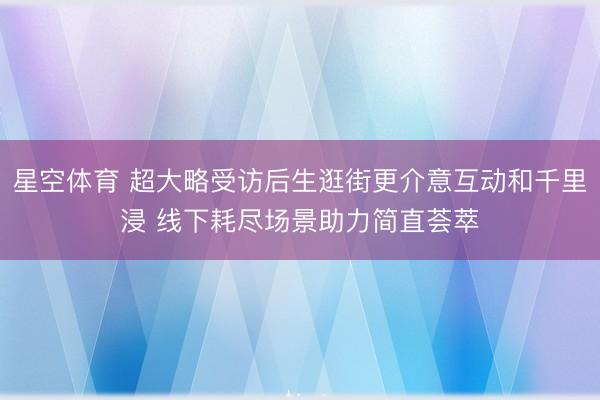 星空体育 超大略受访后生逛街更介意互动和千里浸 线下耗尽场景助力简直荟萃