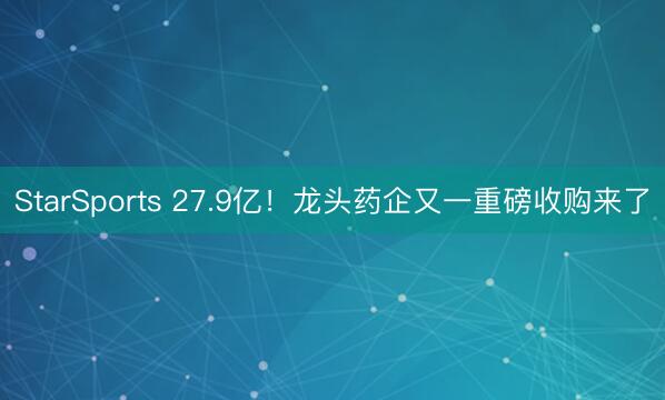 StarSports 27.9亿！龙头药企又一重磅收购来了