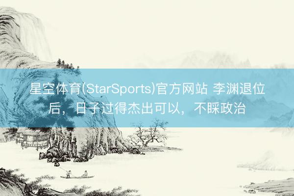 星空体育(StarSports)官方网站 李渊退位后，日子过得杰出可以，不睬政治
