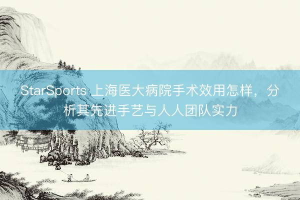 StarSports 上海医大病院手术效用怎样，分析其先进手艺与人人团队实力