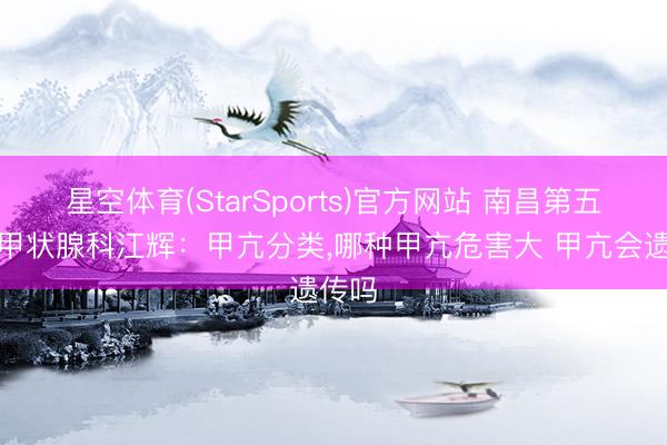 星空体育(StarSports)官方网站 南昌第五病院甲状腺科江辉：甲亢分类,哪种甲亢危害大 甲亢会遗传吗