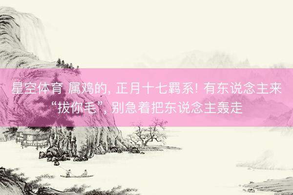 星空体育 属鸡的, 正月十七羁系! 有东说念主来“拔你毛”, 别急着把东说念主轰走