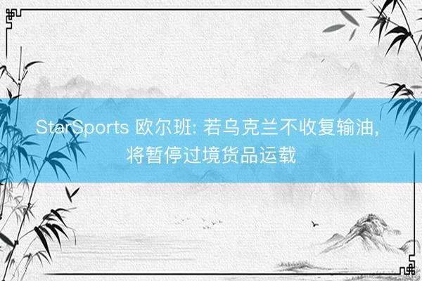 StarSports 欧尔班: 若乌克兰不收复输油, 将暂停过境货品运载