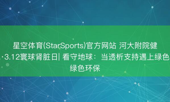 星空体育(StarSports)官方网站 河大附院健康说·3.12寰球肾脏日| 看守地球：当透析支持遇上绿色环保