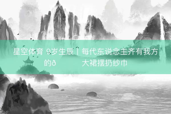 星空体育 9岁生辰｜每代东说念主齐有我方的💃 大裙摆扔纱巾