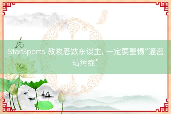 StarSports 教唆悉数东谈主, 一定要警惕“邃密玷污症”