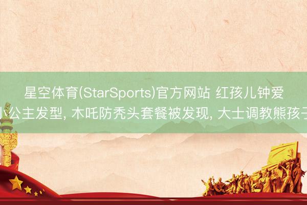 星空体育(StarSports)官方网站 红孩儿钟爱小公主发型, 木吒防秃头套餐被发现, 大士调教熊孩子