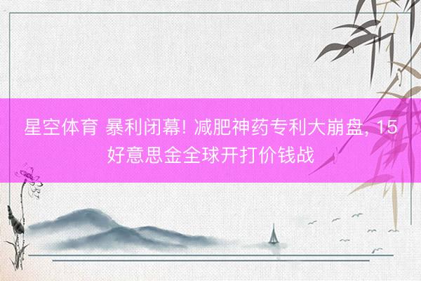 星空体育 暴利闭幕! 减肥神药专利大崩盘, 15好意思金全球开打价钱战