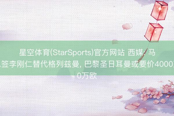 星空体育(StarSports)官方网站 西媒: 马竞思签李刚仁替代格列兹曼, 巴黎圣日耳曼或要价4000万欧