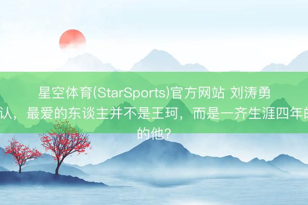 星空体育(StarSports)官方网站 刘涛勇猛承认，最爱的东谈主并不是王珂，而是一齐生涯四年的他？
