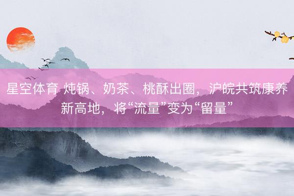 星空体育 炖锅、奶茶、桃酥出圈，沪皖共筑康养新高地，将“流量”变为“留量”