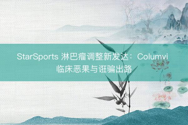 StarSports 淋巴瘤调整新发达：Columvi 临床恶果与诳骗出路