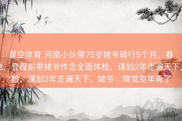 星空体育 河南小伙带75岁姥爷骑行5个月，春节在青旅包饺枪弹吉他，登程前带姥爷作念全面体检，谋划2年走遍天下，姥爷：嗅觉变年青了