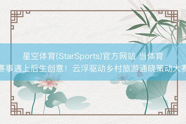 星空体育(StarSports)官方网站 当体育赛事遇上后生创意！云浮驱动乡村旅游通晓策动大赛