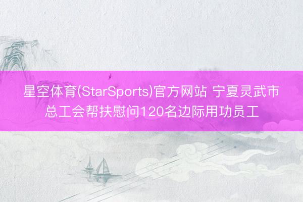星空体育(StarSports)官方网站 宁夏灵武市总工会帮扶慰问120名边际用功员工