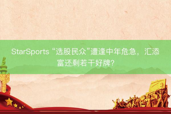 StarSports “选股民众”遭逢中年危急，汇添富还剩若干好牌？