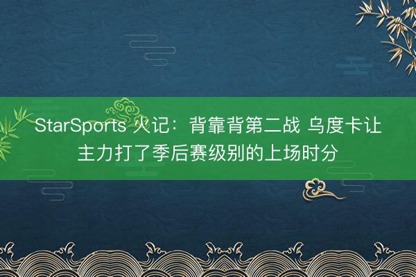 StarSports 火记：背靠背第二战 乌度卡让主力打了季后赛级别的上场时分