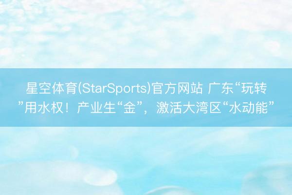 星空体育(StarSports)官方网站 广东“玩转”用水权！产业生“金”，激活大湾区“水动能”