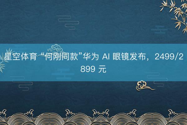 星空体育 “何刚同款”华为 AI 眼镜发布，2499/2899 元