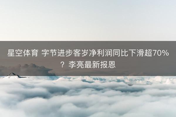 星空体育 字节进步客岁净利润同比下滑超70%？李亮最新报恩